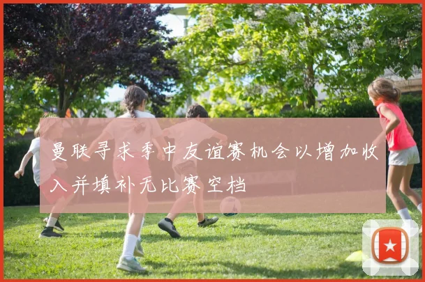 曼联寻求季中友谊赛机会以增加收入并填补无比赛空档