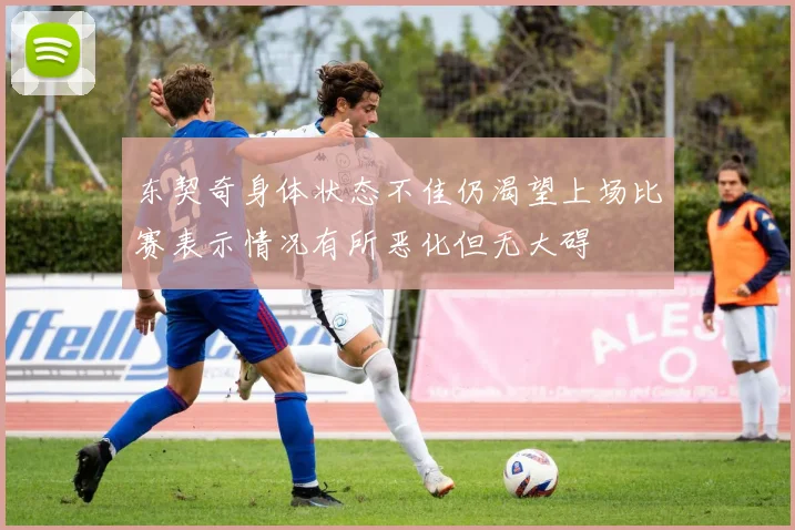 东契奇身体状态不佳仍渴望上场比赛表示情况有所恶化但无大碍