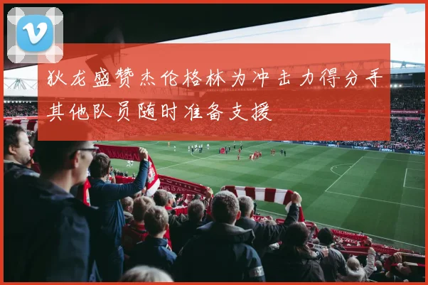 狄龙盛赞杰伦格林为冲击力得分手其他队员随时准备支援