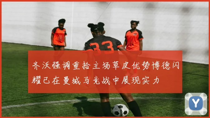 齐沃强调重拾主场草皮优势博德闪耀已在曼城马竞战中展现实力