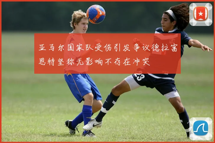 亚马尔国家队受伤引发争议德拉富恩特坚称无影响不存在冲突