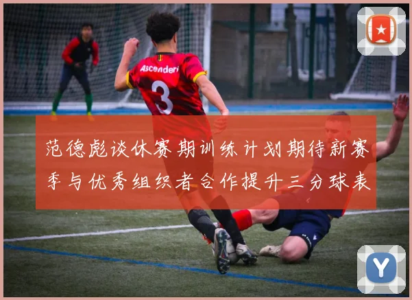 范德彪谈休赛期训练计划期待新赛季与优秀组织者合作提升三分球表现