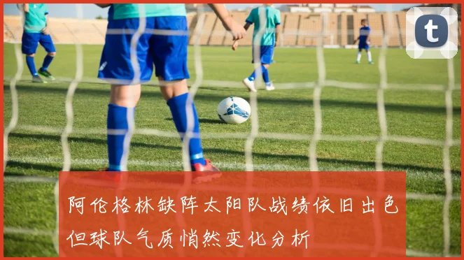 阿伦格林缺阵太阳队战绩依旧出色但球队气质悄然变化分析