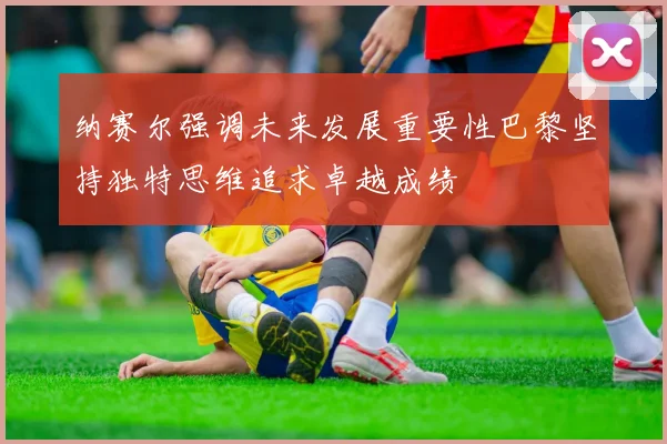 纳赛尔强调未来发展重要性巴黎坚持独特思维追求卓越成绩