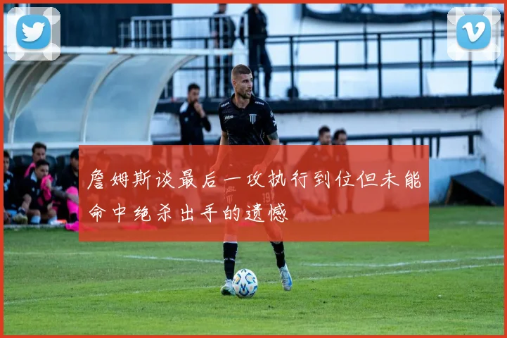 詹姆斯谈最后一攻执行到位但未能命中绝杀出手的遗憾