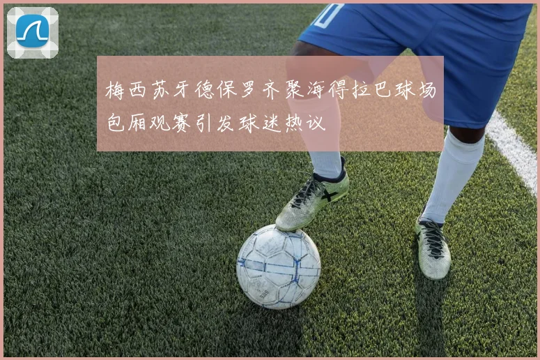 梅西苏牙德保罗齐聚海得拉巴球场包厢观赛引发球迷热议