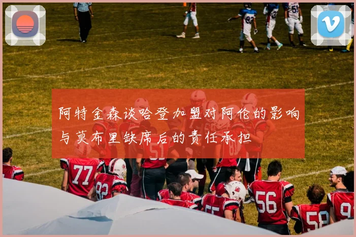 阿特金森谈哈登加盟对阿伦的影响与莫布里缺席后的责任承担