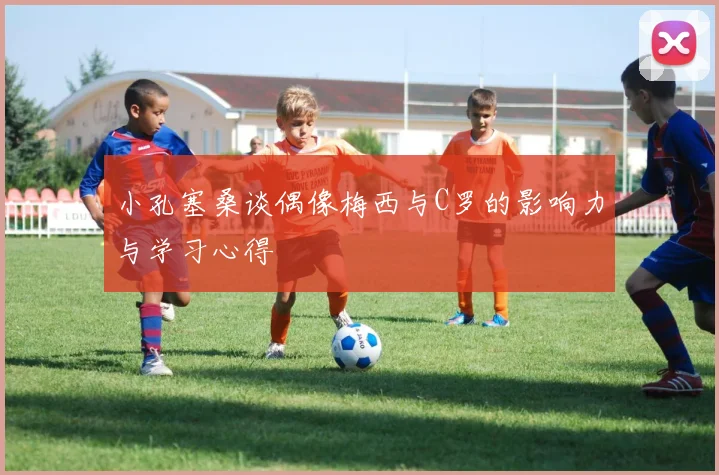 小孔塞桑谈偶像梅西与C罗的影响力与学习心得