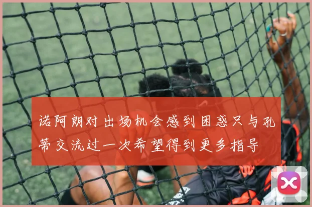 诺阿朗对出场机会感到困惑只与孔蒂交流过一次希望得到更多指导