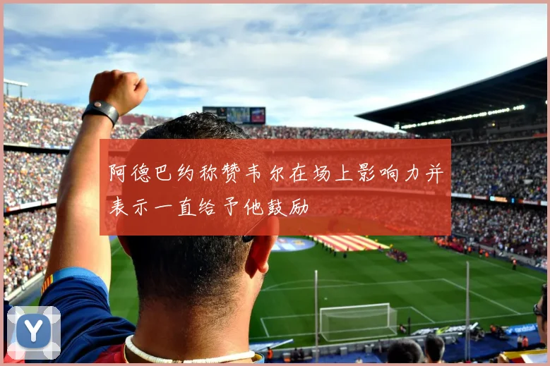 阿德巴约称赞韦尔在场上影响力并表示一直给予他鼓励