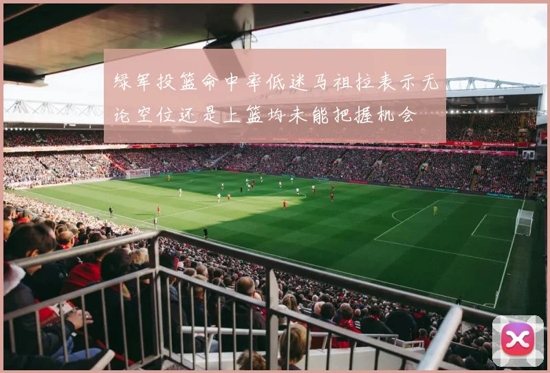 绿军投篮命中率低迷马祖拉表示无论空位还是上篮均未能把握机会