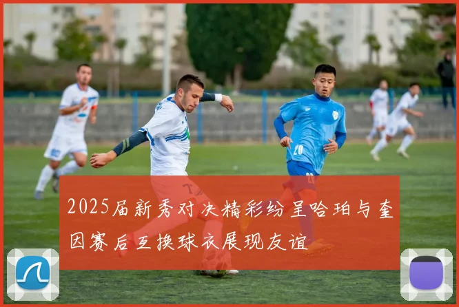 2025届新秀对决精彩纷呈哈珀与奎因赛后互换球衣展现友谊