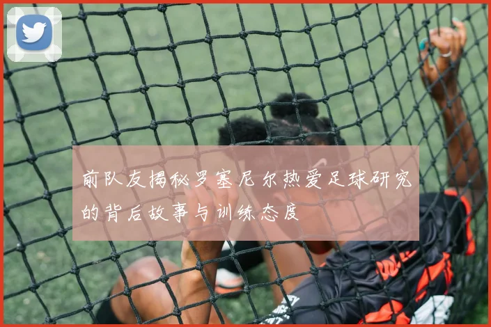 前队友揭秘罗塞尼尔热爱足球研究的背后故事与训练态度