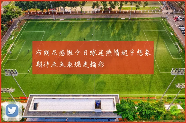 布朗尼感慨今日球迷热情超乎想象期待未来表现更精彩