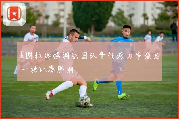 K图拉姆强调法国队责任感力争最后一场比赛胜利