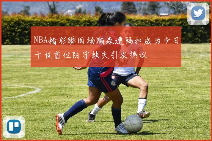 NBA精彩瞬间杨瀚森遭隔扣成为今日十佳首位防守缺失引发热议