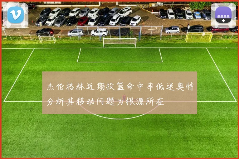 杰伦格林近期投篮命中率低迷奥特分析其移动问题为根源所在