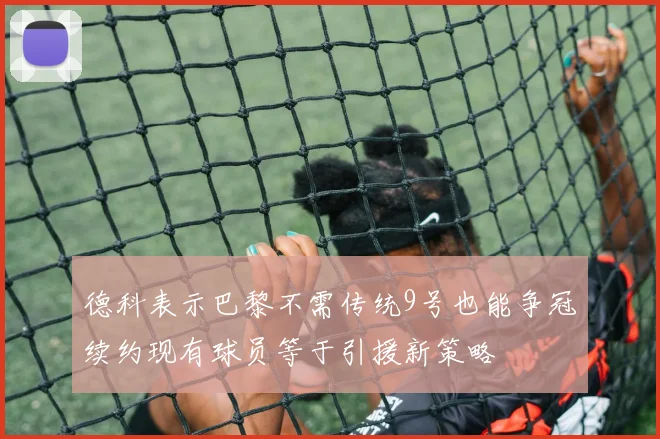 德科表示巴黎不需传统9号也能争冠续约现有球员等于引援新策略