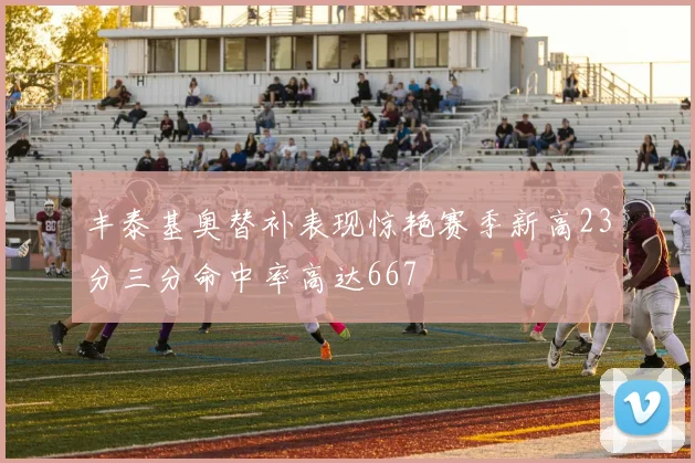 丰泰基奥替补表现惊艳赛季新高23分三分命中率高达667
