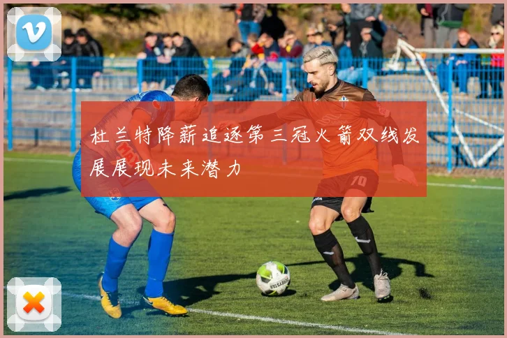 杜兰特降薪追逐第三冠火箭双线发展展现未来潜力