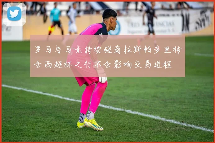 罗马与马竞持续磋商拉斯帕多里转会西超杯之行不会影响交易进程