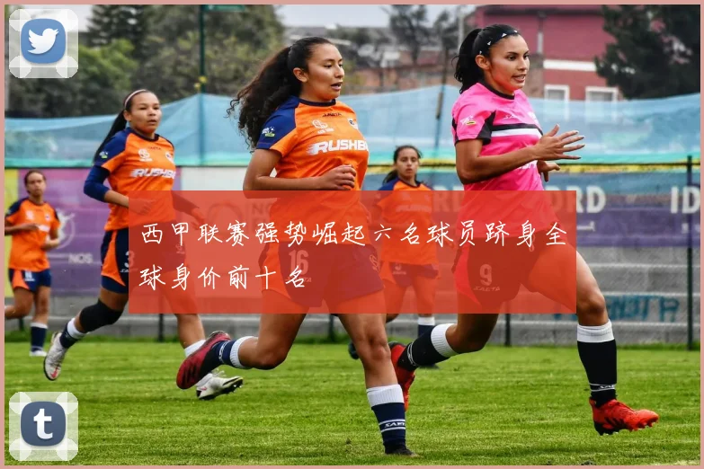 西甲联赛强势崛起六名球员跻身全球身价前十名