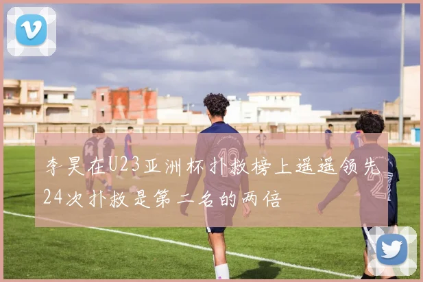 李昊在U23亚洲杯扑救榜上遥遥领先24次扑救是第二名的两倍