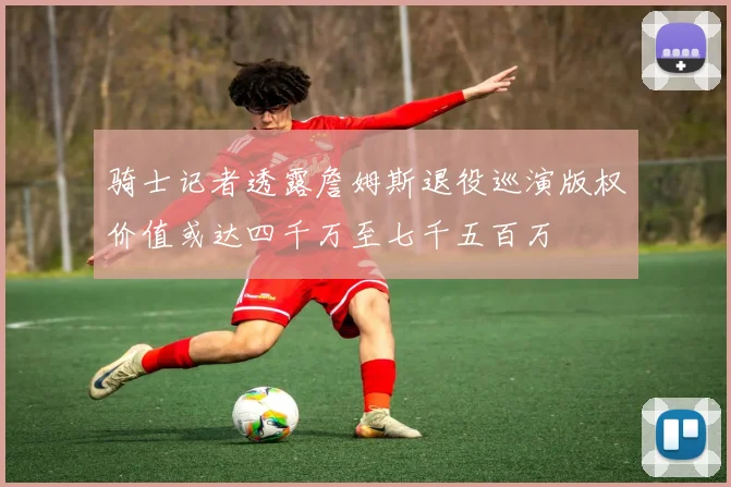 骑士记者透露詹姆斯退役巡演版权价值或达四千万至七千五百万