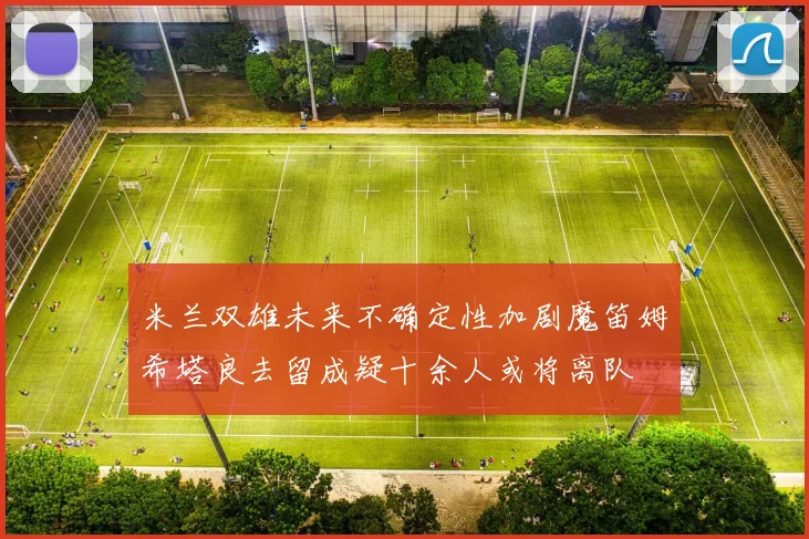 米兰双雄未来不确定性加剧魔笛姆希塔良去留成疑十余人或将离队