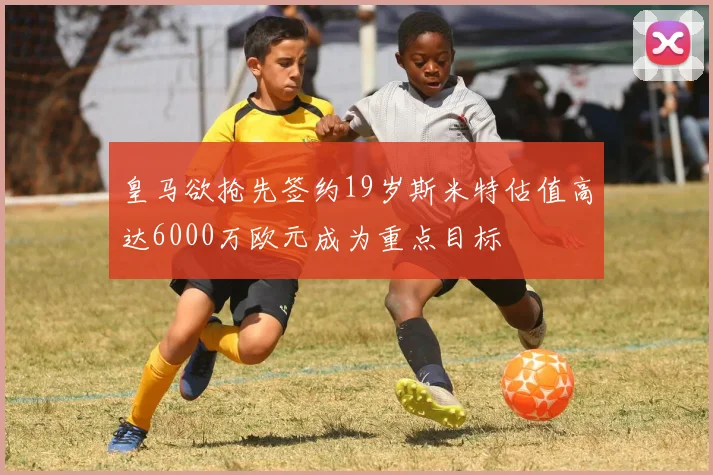 皇马欲抢先签约19岁斯米特估值高达6000万欧元成为重点目标